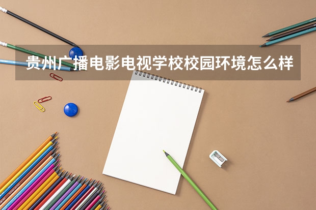 贵州广播电影电视学校校园环境怎么样 贵州广播电影电视学校学费多少