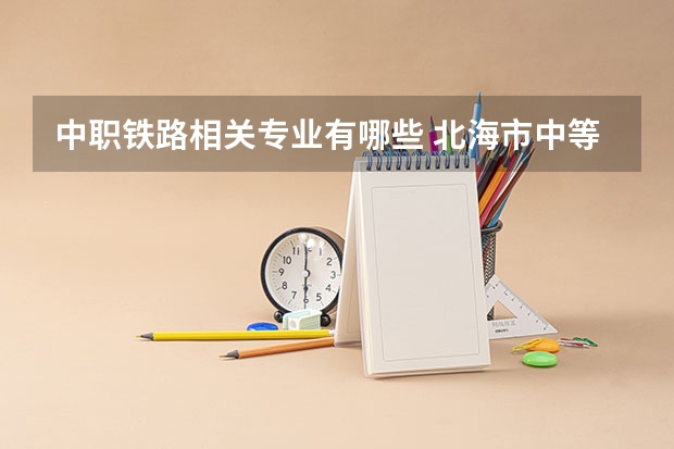 中职铁路相关专业有哪些 北海市中等职业学校专业有哪些?专业介绍