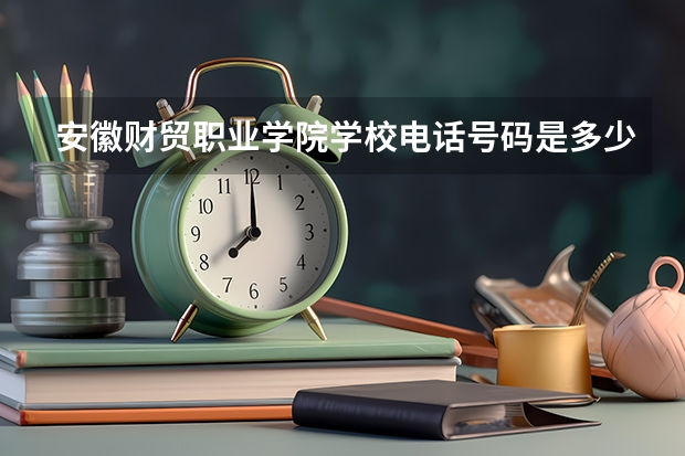 安徽财贸职业学院学校电话号码是多少 安徽财贸职业学院介绍