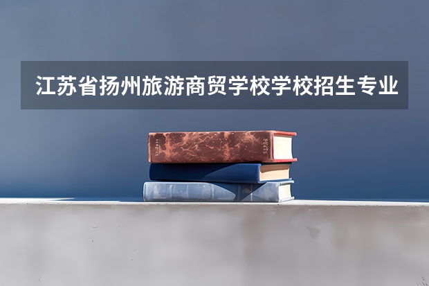 江苏省扬州旅游商贸学校学校招生专业有哪些 招生人数是多少
