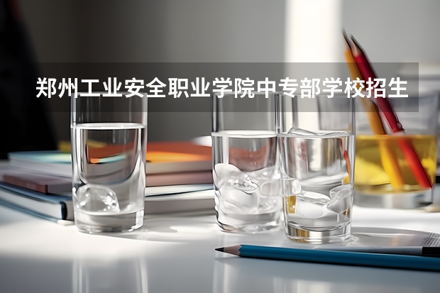 郑州工业安全职业学院中专部学校招生专业有哪些 招生人数是多少