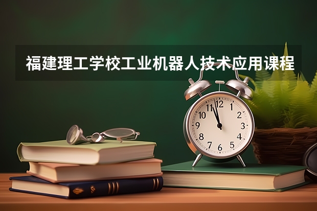 福建理工学校工业机器人技术应用课程及专业能力要求