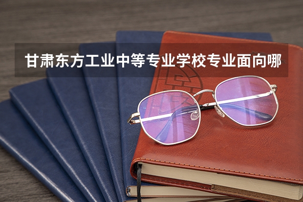 甘肃东方工业中等专业学校专业面向哪些职业就业