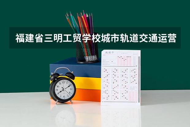 福建省三明工贸学校城市轨道交通运营服务课程及专业能力要求