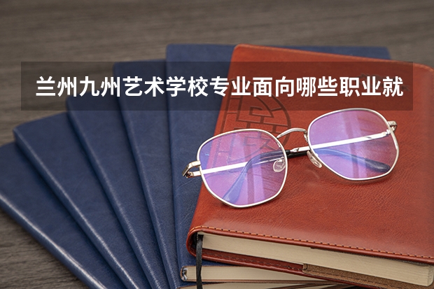 兰州九州艺术学校专业面向哪些职业就业