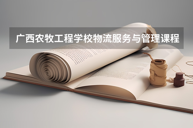广西农牧工程学校物流服务与管理课程及专业能力要求