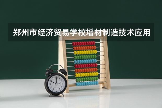 郑州市经济贸易学校增材制造技术应用课程及专业能力要求