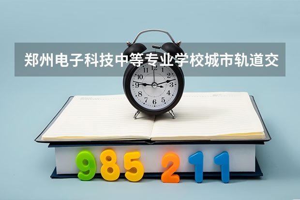 郑州电子科技中等专业学校城市轨道交通运营服务课程及专业能力要求