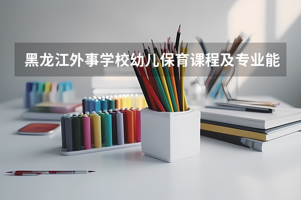 黑龙江外事学校幼儿保育课程及专业能力要求