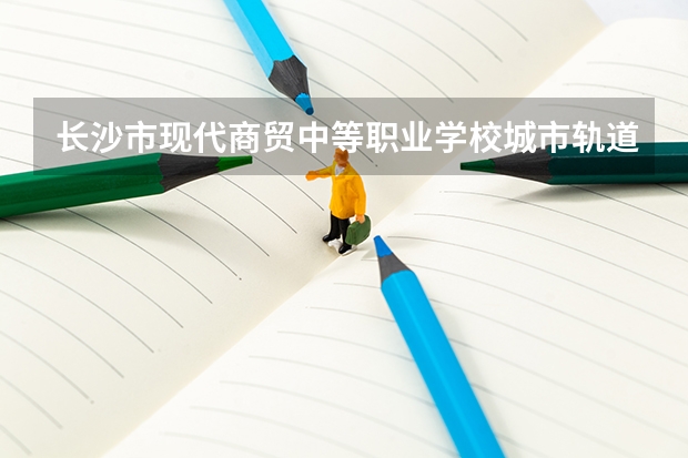 长沙市现代商贸中等职业学校城市轨道交通运营服务课程及专业能力要求