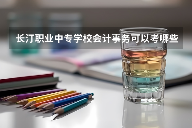 长汀职业中专学校会计事务可以考哪些证书