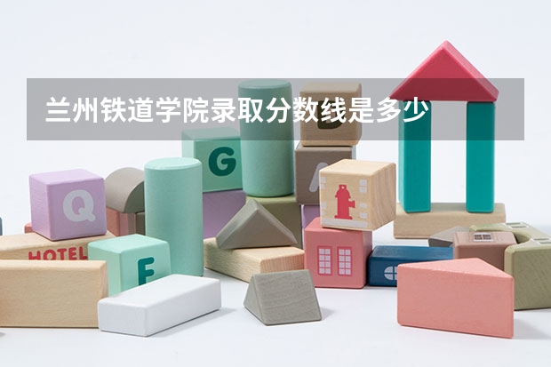 兰州铁道学院录取分数线是多少