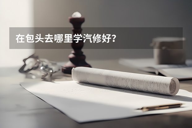 在包头去哪里学汽修好？