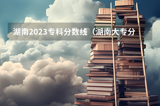湖南2023专科分数线（湖南大专分数线排行榜）