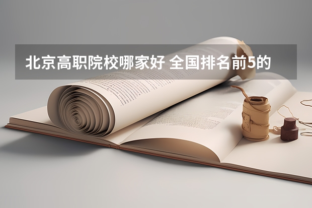 北京高职院校哪家好 全国排名前5的专科院校？