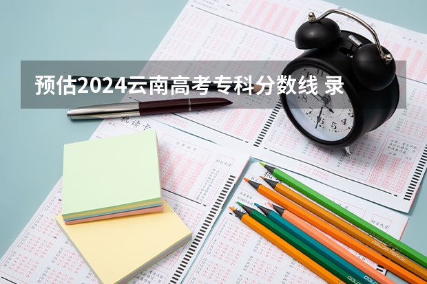 预估2024云南高考专科分数线 录取线预计是多少