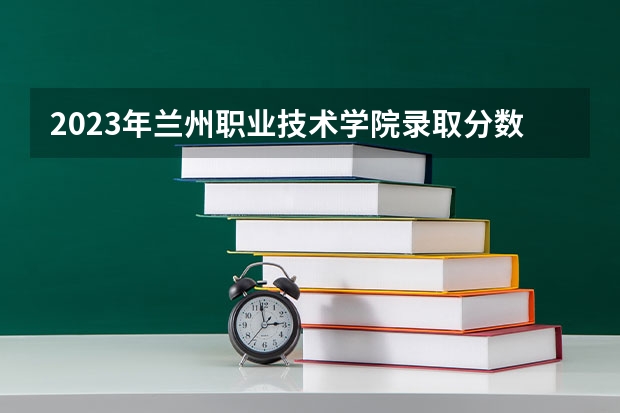 2023年兰州职业技术学院录取分数线是多少 兰州职业技术学院2023年招多少人