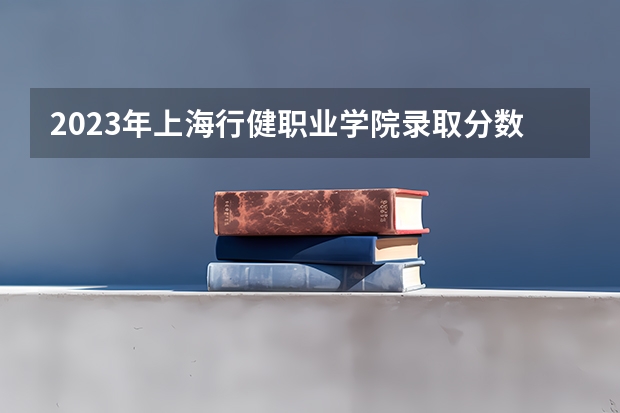 2023年上海行健职业学院录取分数线是多少 上海行健职业学院2023年招多少人