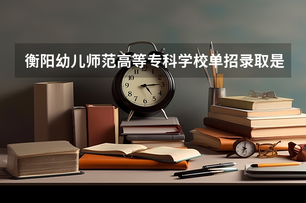 衡阳幼儿师范高等专科学校单招录取是不是看主科 衡阳师范学院足球单招分数线