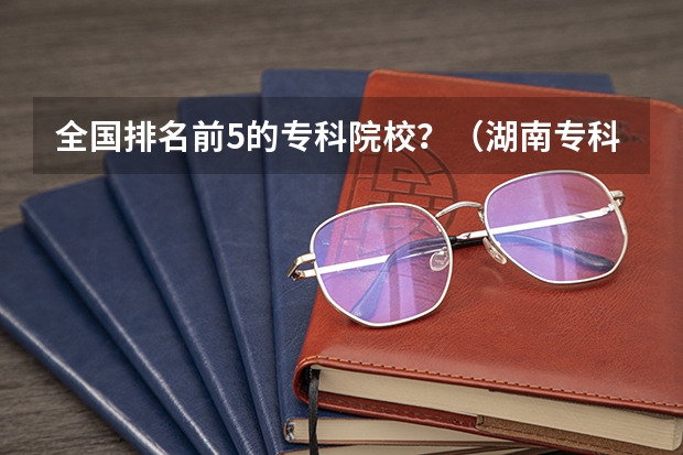 全国排名前5的专科院校？（湖南专科学校排名榜）