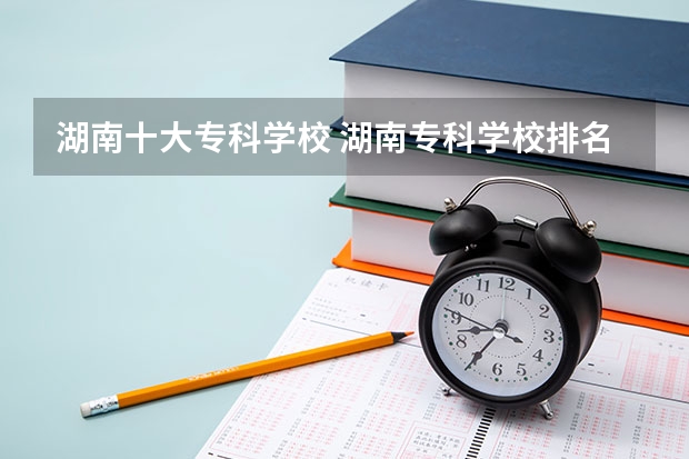 湖南十大专科学校 湖南专科学校排名榜