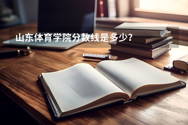 山东体育学院分数线是多少？