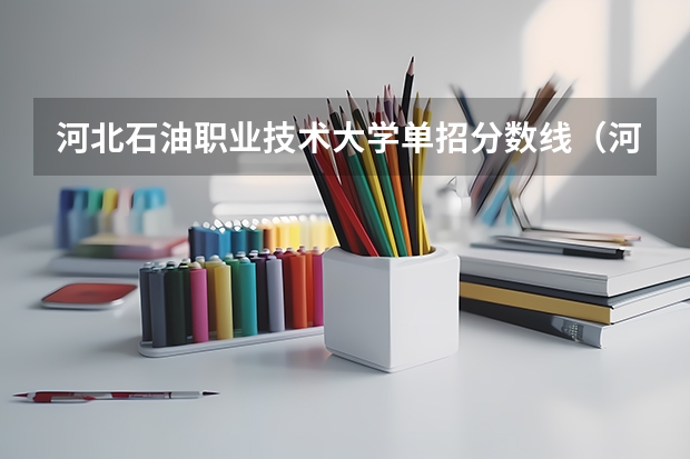 河北石油职业技术大学单招分数线（河北单招第十大类的学校）