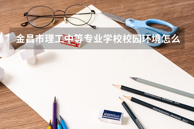 金昌市理工中等专业学校校园环境怎么样 金昌市理工中等专业学校学费多少