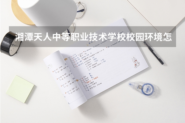 湘潭天人中等职业技术学校校园环境怎么样 湘潭天人中等职业技术学校学费多少