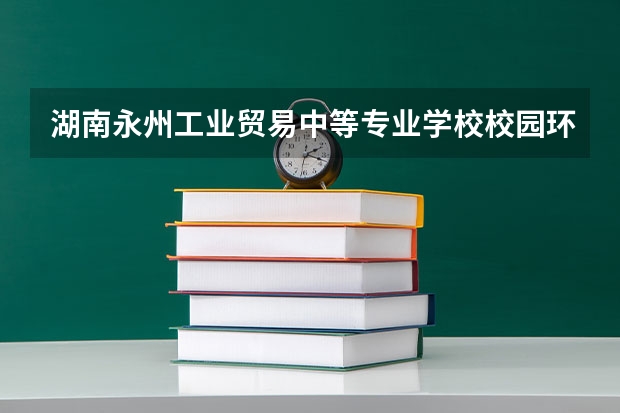 湖南永州工业贸易中等专业学校校园环境怎么样 湖南永州工业贸易中等专业学校学费多少