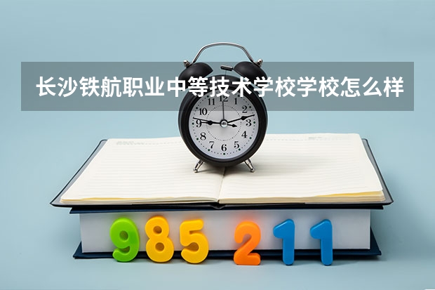 长沙铁航职业中等技术学校学校怎么样 长沙铁航职业中等技术学校地址